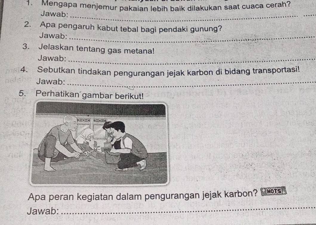 Mengapa menjemur pakaian lebih baik dilakukan saat cuaca cerah? 
Jawab:_ 
_ 
2. Apa pengaruh kabut tebal bagi pendaki gunung? 
Jawab:_ 
3. Jelaskan tentang gas metana! 
Jawab:_ 
4. Sebutkan tindakan pengurangan jejak karbon di bidang transportasi! 
Jawab:_ 
5. Perhatikan gambar berikut! 
Apa peran kegiatan dalam pengurangan jejak karbon? MOTS 
Jawab: 
_