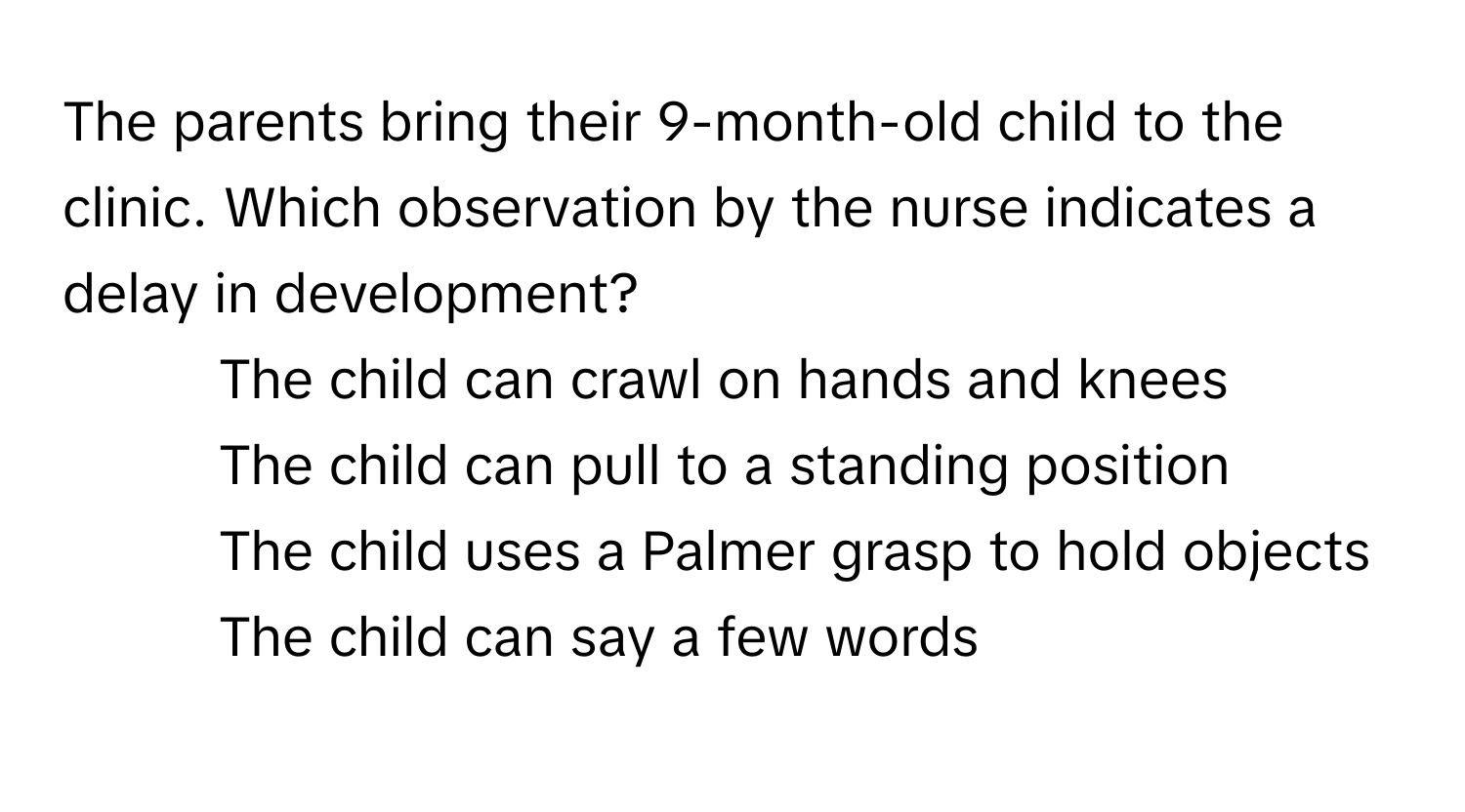 The parents bring their 9-month-old child to the clinic. Which observation by the nurse indicates a delay in development?

1) The child can crawl on hands and knees 
2) The child can pull to a standing position 
3) The child uses a Palmer grasp to hold objects 
4) The child can say a few words