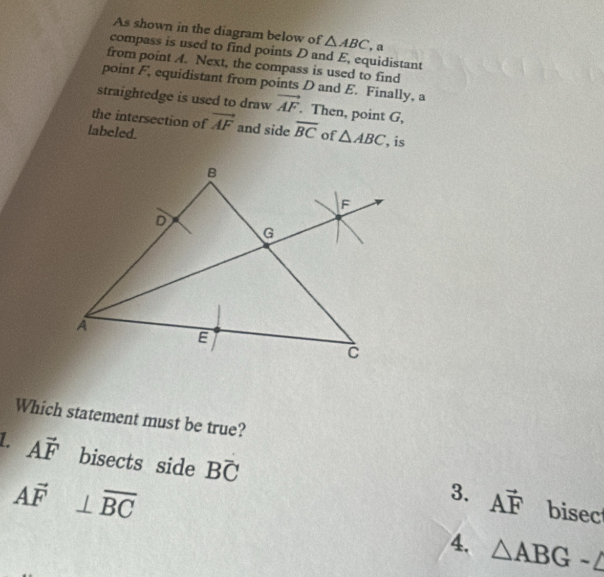 As shown in the diagram below of △ ABC , a
compass is used to find points D and E, equidistant
from point A. Next, the compass is used to find
point F, equidistant from points D and E. Finally, a
straightedge is used to draw vector AF. Then, point G,
the intersection of vector AF and side overline BC of △ ABC is
labeled.
Which statement must be true?
L. Avector F bisects side Boverline C
Avector F⊥ overline BC
3. Avector F bisec
4. △ ABG-△