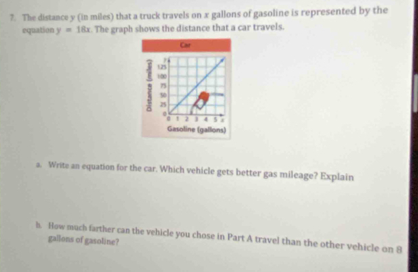 The distance y (in miles) that a truck travels on x gallons of gasoline is represented by the 
equation y=18x The graph shows the distance that a car travels. 
a. Write an equation for the car. Which vehicle gets better gas mileage? Explain 
h. How much farther can the vehicle you chose in Part A travel than the other vehicle on 8
gallons of gasoline?