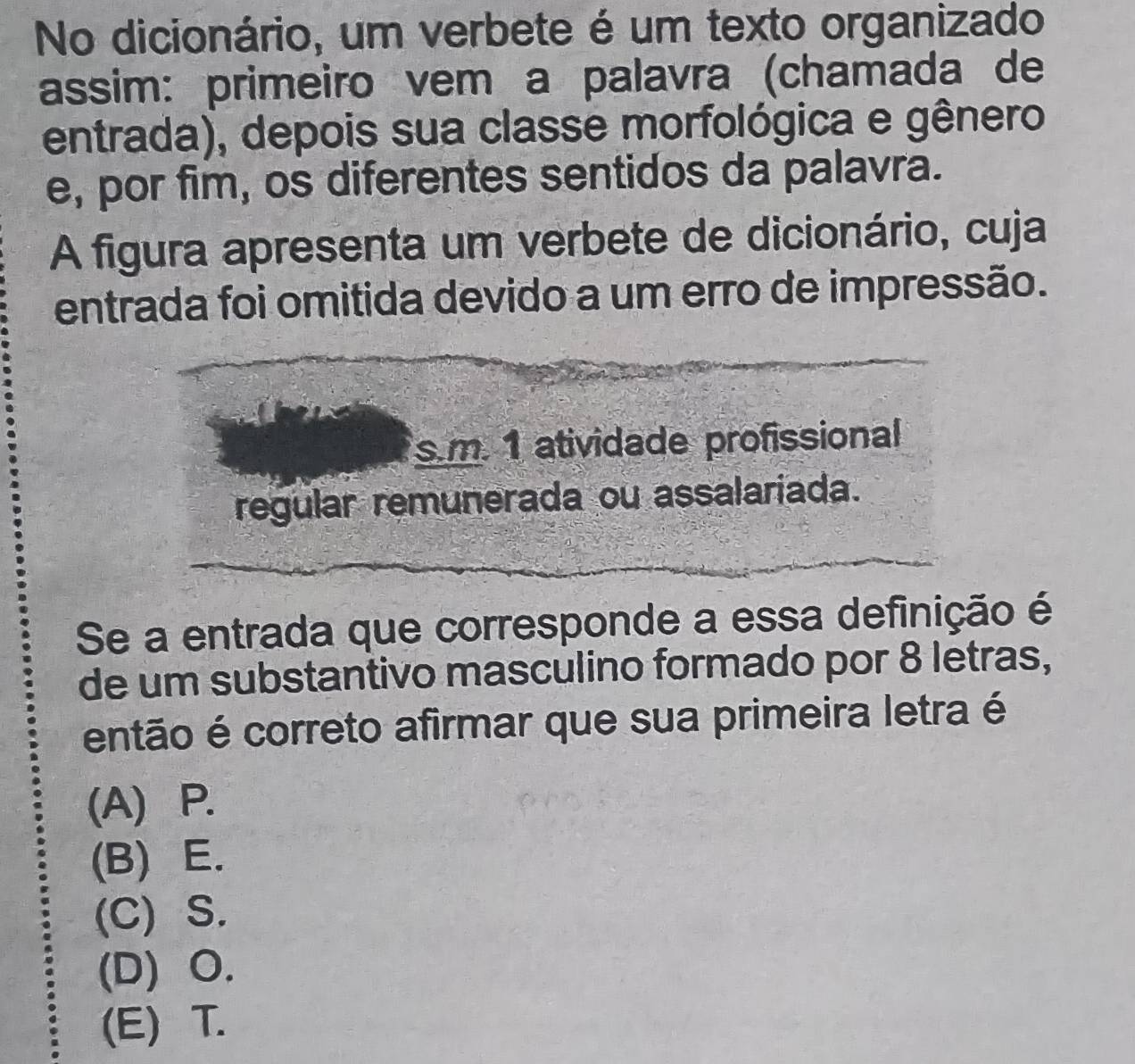 No dicionário, um verbete é um texto organizado
assim: primeiro vem a palavra (chamada de
entrada), depois sua classe morfológica e gênero
e, por fim, os diferentes sentidos da palavra.
A figura apresenta um verbete de dicionário, cuja
entrada foi omitida devido a um erro de impressão.
s.m. 1 atividade profissional
regular remunerada ou assalariada.
Se a entrada que corresponde a essa definição é
de um substantivo masculino formado por 8 letras,
então é correto afirmar que sua primeira letra é
(A) P.
(B) E.
(C) S.
(D) O.
(E) T.