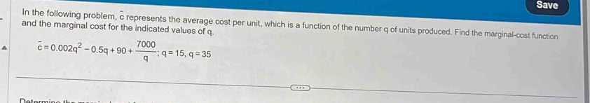 Save 
In the following problem, c represents the average cost per unit, which is a function of the number q of units produced. Find the marginal-cost function 
and the marginal cost for the indicated values of q.
overline c=0.002q^2-0.5q+90+ 7000/q ; q=15, q=35