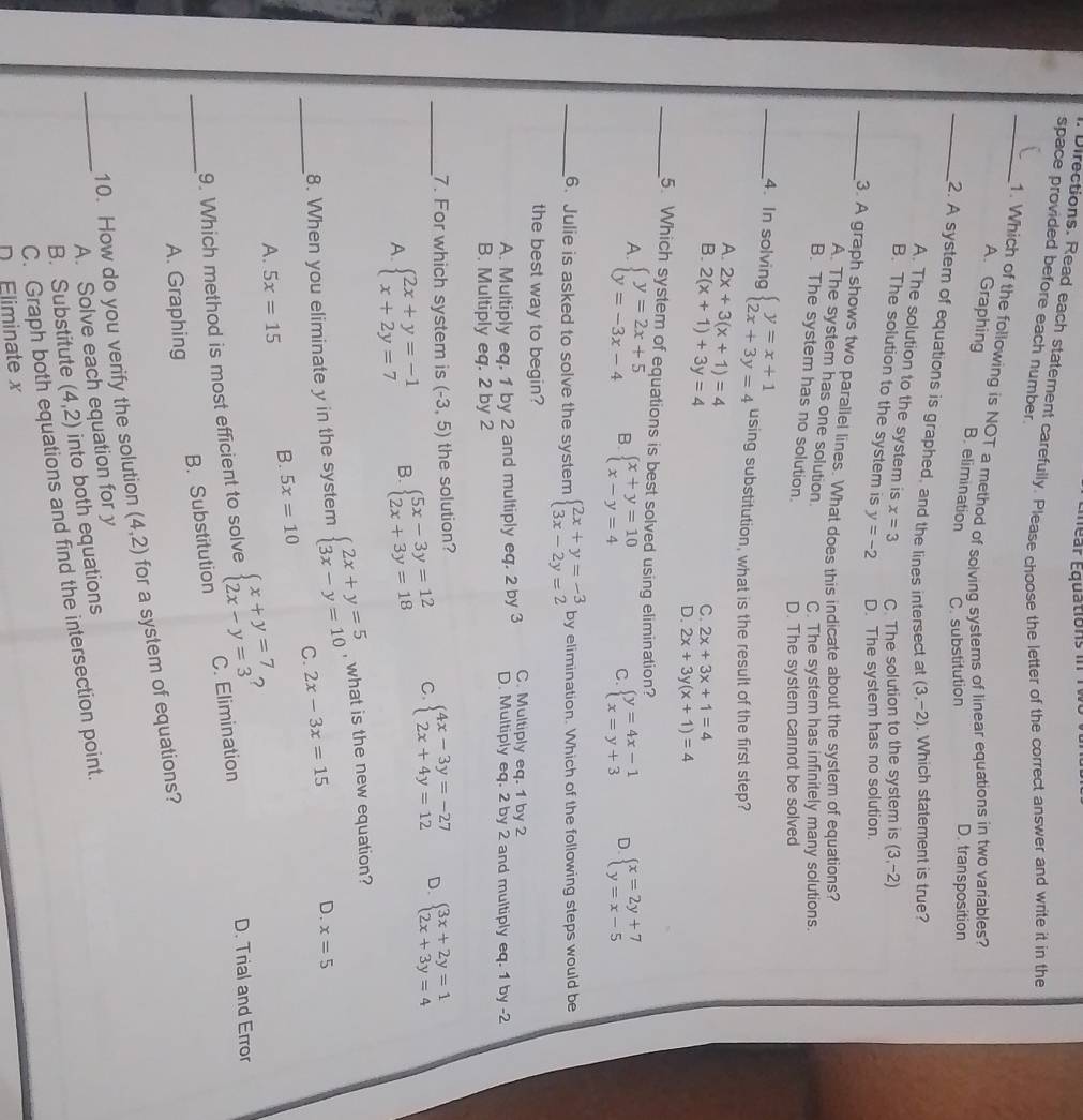 Éear Équations in  T V 
Directions. Read each statement carefully. Please choose the letter of the correct answer and write it in the
space provided before each number.
_1. Which of the following is NOT a method of solving systems of linear equations in two variables?
A. Graphing B. elimination C. substitution
D. transposition
_2. A system of equations is graphed, and the lines intersect at (3,-2). Which statement is true?
A. The solution to the system is x=3 C. The solution to the system is (3,-2)
B. The solution to the system is y=-2 D. The system has no solution.
_3. A graph shows two parallel lines. What does this indicate about the system of equations?
A. The system has one solution C. The system has infinitely many solutions.
B. The system has no solution. D. The system cannot be solved
_4. In solving beginarrayl y=x+1 2x+3y=4endarray. using substitution, what is the result of the first step?
A.
B. 2x+3(x+1)=4
2(x+1)+3y=4
C. 2x+3x+1=4
D. 2x+3y(x+1)=4
_5. Which system of equations is best solved using elimination?
A. beginarrayl y=2x+5 y=-3x-4endarray. B. beginarrayl x+y=10 x-y=4endarray. beginarrayl y=4x-1 x=y+3endarray. D beginarrayl x=2y+7 y=x-5endarray.
C
_6. Julie is asked to solve the system beginarrayl 2x+y=-3 3x-2y=2endarray. by elimination. Which of the following steps would be
the best way to begin? C. Multiply eq. 1 by 2
A. Multiply eq. 1 by 2 and multiply eq. 2 by 3 D. Multiply eq. 2 by 2 and multiply eq. 1 by -2
B. Multiply eq. 2 by 2
_7. For which system is (-3,5) the solution?
A. beginarrayl 2x+y=-1 x+2y=7endarray. B. beginarrayl 5x-3y=12 2x+3y=18endarray. C beginarrayl 4x-3y=-27 2x+4y=12endarray. D. beginarrayl 3x+2y=1 2x+3y=4endarray.
_
8. When you eliminate y in the system beginarrayl 2x+y=5 3x-y=10endarray. , what is the new equation?
C. 2x-3x=15 D. x=5
A. 5x=15 B. 5x=10
?
_
9. Which method is most efficient to solve beginarrayl x+y=7 2x-y=3endarray. C. Elimination D. Trial and Error
B. Substitution
A. Graphing
10. How do you verify the solution (4,2) for a system of equations?
A. Solve each equation for y
_B. Substitute (4,2) into both equations
C. Graph both equations and find the intersection point.
D Eliminate x