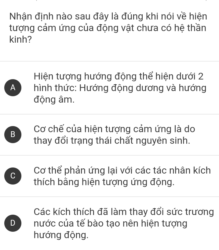 Nhận định nào sau đây là đúng khi nói về hiện
tượng cảm ứng của động vật chưa có hệ thần
kinh?
Hiện tượng hướng động thể hiện dưới 2
A hình thức: Hướng động dương và hướng
động âm.
B Cơ chế của hiện tượng cảm ứng là do
thay đổi trạng thái chất nguyên sinh.
C Cơ thể phản ứng lại với các tác nhân kích
thích bằng hiện tượng ứng động.
Các kích thích đã làm thay đổi sức trương
D nước của tế bào tạo nên hiện tượng
hướng động.