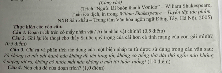 (Cùng vào) 
(Trích “Người lái buôn thành Vơnidơ” - Wiliam Shakespeare, 
Tuấn Đô dịch, in trong Wiliam Shakespeare - Tuyển tập tác phẩm, 
NXB Sân khẩu - Trung tâm Văn hóa ngôn ngữ Đông Tây, Hà Nội, 2005) 
Thực hiện các yêu cầu: 
Câu 1. Đoạn trích trên có mấy nhân vật? Ai là nhân vật chính? (0,5 điểm) 
Câu 2. Ghi lại lời thoại cho thấy Sailôc quý trọng của cải hơn cả tính mạng của con gái mình? 
(0,5 điểm) 
Câu 3. Chỉ ra và phân tích tác dụng của một biện pháp tu từ được sử dụng trong câu văn sau: 
Và không có nỗi bất hạnh nào không đè lên lưng tôi, không có tiếng thở dài thở ngắn nào không 
ở miệng tôi ra, không có nước mắt nào không ở mắt tôi tuôn xuống! (1,0 điểm) 
Câu 4. Nêu chủ đề của đoạn trích? (1,0 điểm)