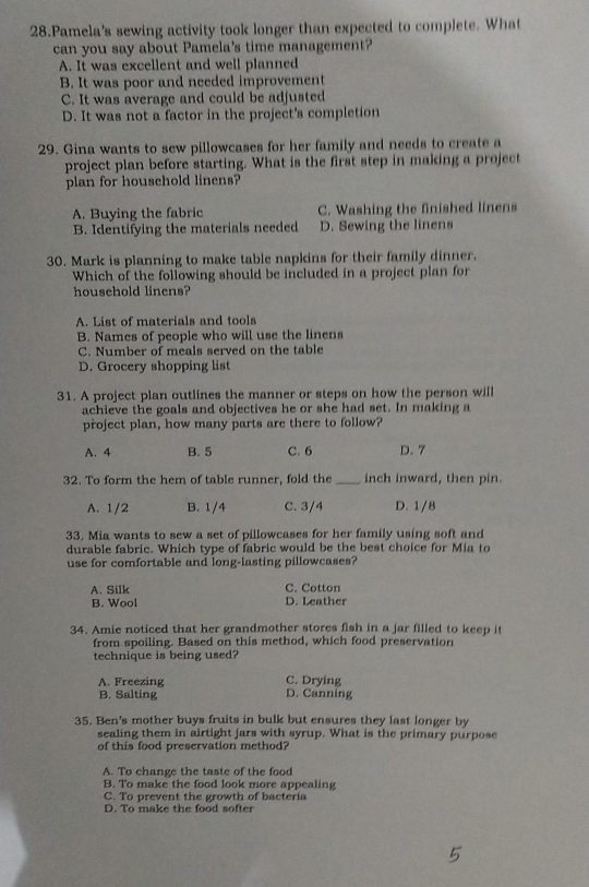 Pamela's sewing activity took longer than expected to complete. What
can you say about Pamela's time management?
A. It was excellent and well planned
B. It was poor and needed improvement
C. It was average and could be adjusted
D. It was not a factor in the project's completion
29. Gina wants to sew pillowcases for her family and needs to create a
project plan before starting. What is the first step in making a project
plan for household linens?
A. Buying the fabric C. Washing the finished linens
B. Identifying the materials needed D. Sewing the linens
30. Mark is planning to make table napkins for their family dinner.
Which of the following should be included in a project plan for
household linens?
A. List of materials and tools
B. Names of people who will use the linens
C. Number of meals served on the table
D. Grocery shopping list
31. A project plan outlines the manner or steps on how the person will
achieve the goals and objectives he or she had set. In making a
project plan, how many parts are there to follow?
A. 4 B. 5 C. 6 D. 7
32. To form the hem of table runner, fold the _inch inward, then pin.
A. 1/2 B. 1/4 C. 3/4 D. 1/8
33. Mia wants to sew a set of pillowcases for her family using soft and
durable fabric. Which type of fabric would be the best choice for Mia to
use for comfortable and long-lasting pillowcases?
A. Silk C. Cotton
B. Wool D. Leather
34. Amie noticed that her grandmother stores fish in a jar filled to keep it
from spoiling. Based on this method, which food preservation
technique is being used?
A. Freezing C. Drying
B. Salting D. Canning
35. Ben's mother buys fruits in bulk but ensures they last longer by
sealing them in airtight jars with syrup. What is the primary purpose
of this food preservation method?
A. To change the taste of the food
B. To make the food look more appealing
C. To prevent the growth of bacteria
D. To make the food softer