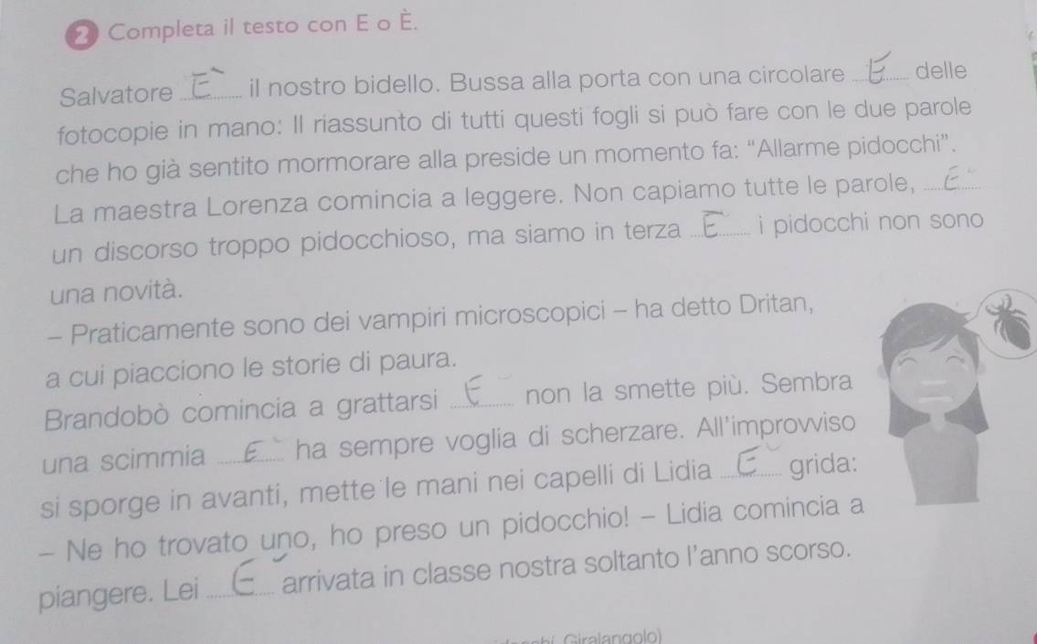 Completa il testo con E o —. 
Salvatore _il nostro bidello. Bussa alla porta con una circolare _delle 
fotocopie in mano: Il riassunto di tutti questi fogli si può fare con le due parole 
che ho già sentito mormorare alla preside un momento fa: “Allarme pidocchi”. 
La maestra Lorenza comincia a leggere. Non capiamo tutte le parole,_ 
un discorso troppo pidocchioso, ma siamo in terza _i pidocchi non sono 
una novità. 
- Praticamente sono dei vampiri microscopici - ha detto Dritan, 
a cui piacciono le storie di paura. 
Brandobò comincia a grattarsi _non la smette più. Sembra 
una scimmia ha sempre voglia di scherzare. All'improvviso 
si sporge in avanti, mette le mani nei capelli di Lidia _grida: 
- Ne ho trovato uno, ho preso un pidocchio! - Lidia comincia a 
piangere. Lei _arrivata in classe nostra soltanto l’anno scorso. 
Giralangolo)