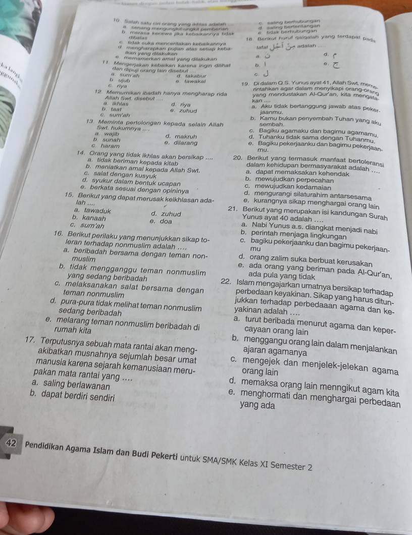 Satah saty sin crang yang ikhtas adalah
c saling berhubung an
a senäng mengünglet unglöt pemberan d  saling berentang an
b merasa ksnewa jika kebaikannya Łdak    tidak berhubungan
dibatas
tidak suka mencentakan ketaikannya 18. Berikut huruf galqalan yang terdapal pads
d. mengharapkan pujian atas setiap keba Lotal A adalan
kan yang dilakukan a
d.
e   memamerkan amal yang dilakukan 
11. Mengerjakan kebaikan karena ingin dilihat b. 1
e.
d an di p uji ran   lain disebul
ga langl
su m a b d. takabur C.
e
b ujub e. tawakal 19. Di dalam Q.S. Yunus ayat 41, Allah Sw. meme
c rya
rintahkan agar dalam menyikapi orang-orand
12. Memurikan ibadah hanya mengharap rida yang mendustakan Al-Qur'an, kita menga.
Allah Swt disebut kan ....
a. ikhlas d. riya a. Aku tidak bertanggung jawab atas peker.
b.taat e zuhud jaanmu,
c. sum'ah b. Kamu bukan penyembah Tuhan yang aku
sembah
13. Meminta pertolongan kepada selain Allah c. Bagiku agamaku dan bagimu agamamu.
Swt. hukumnya ....
a wajib
b. sunah d. makruh d. Tuhanku tidak sama dengan Tuhanmu.
c. haram e. dilarang e. Bagiku pekerjaanku dan bagimu pekerjaan
mu.
14. Orang yang tidak ikhlas akan bersikap .... 20. Berikut yang termasuk manfaat bertoleransi
a. tidak beriman kepada kitab dalam kehidupan bermasyarakat adalah ._
b. meniatkan amal kepada Allah Swt. a. dapat memaksakan kehendak
c. salat dengan kusyuk b. mewujudkan perpecahan
d. syukur dalam bentuk ucapan c. mewujudkan kedamaian
e. berkata sesuai dengan opininya d. mengurangi silaturahim antarsesama
15. Berikut yang dapat merusak keikhlasan ada- e. kurangnya sikap menghargai orang lain
lah .... 21. Berikut yang merupakan isi kandungan Surah
a. tawaduk d. zuhud Yunus ayat 40 adalah ....
b. kanaah e. doa a. Nabi Yunus a.s. diangkat menjadi nabi
c. sum'ah b. perintah menjaga lingkungan
16. Berikut perilaku yang menunjukkan sikap to- c. bagiku pekerjaanku dan bagimu pekerjaan-
mu
leran terhadap nonmuslim adalah .... d. orang zalim suka berbuat kerusakan
muslim
a. beribadah bersama dengan teman non- e. ada orang yang beriman pada Al-Qur'an
ada pula yang tidak
yang sedang beribadah
b. tidak mengganggu teman nonmuslim 22. Islam mengajarkan umatnya bersikap terhadap
teman nonmuslim
perbedaan keyakinan. Sikap yang harus ditun-
c. melaksanakan salat bersama dengan jukkan terhadap perbedaaan agama dan ke-
sedang beribadah
yakinan adalah ....
d. pura-pura tidak melihat teman nonmuslim a. turut beribada menurut agama dan keper-
e. melarang teman nonmuslim beribadah di cayaan orang lain
rumah kita b. menggangu orang lain dalam menjalankan
ajaran agamanya
17. Terputusnya sebuah mata rantai akan meng- c. mengejek dan menjelek-jelekan agama
akibatkan musnahnya sejumlah besar umat
manusia karena sejarah kemanusiaan meru- orang lain
pakan mata rantai yang ....
d. memaksa orang lain menngikut agam kita
a. saling berlawanan e. menghormati dan menghargai perbedaan
b. dapat berdiri sendiri yang ada
42 Pendidikan Agama Islam dan Budi Pekerti untuk SMA/SMK Kelas XI Semester 2