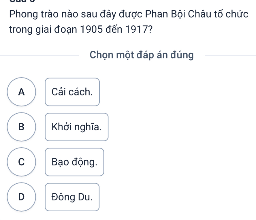 Phong trào nào sau đây được Phan Bội Châu tổ chức
trong giai đoạn 1905 đến 1917?
Chọn một đáp án đúng
A Cải cách.
B Khởi nghĩa.
C Bạo động.
D Đông Du.