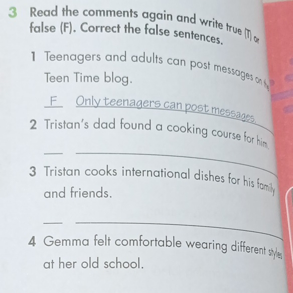 Read the comments again and write true (T) or 
false (F). Correct the false sentences. 
1 Teenagers and adults can post messages on t 
Teen Time blog. 
F_ Only teenagers can post messages. 
__ 
2 Tristan's dad found a cooking course for him._ 
3 Tristan cooks international dishes for his family 
and friends. 
__ 
4 Gemma felt comfortable wearing different styles 
at her old school.