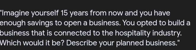 "Imagine yourself 15 years from now and you have 
enough savings to open a business. You opted to build a 
business that is connected to the hospitality industry. 
Which would it be? Describe your planned business."