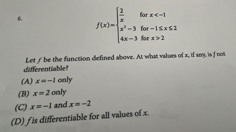 f(x)=beginarrayl  2/x forx 2endarray.
Let f be the function defined above. At what values of x, if any, is fnot
differentiable?
(A) x=-1only
(B) x=2only
(C) x=-1 and x=-2
(D) f is differentiable for all values of x.