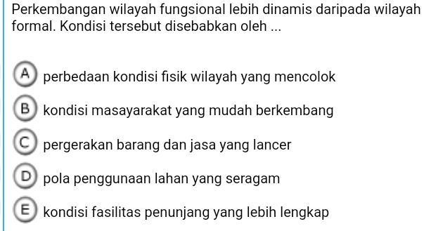 Perkembangan wilayah fungsional lebih dinamis daripada wilayah
formal. Kondisi tersebut disebabkan oleh ...
A perbedaan kondisi fisik wilayah yang mencolok
B kondisi masayarakat yang mudah berkembang
C pergerakan barang dan jasa yang lancer
D pola penggunaan lahan yang seragam
E kondisi fasilitas penunjang yang lebih lengkap