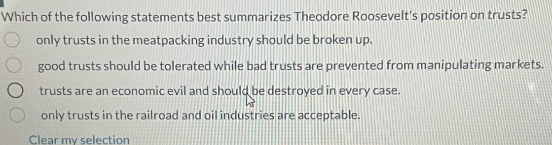 Which of the following statements best summarizes Theodore Roosevelt's position on trusts?
only trusts in the meatpacking industry should be broken up.
good trusts should be tolerated while bad trusts are prevented from manipulating markets.
trusts are an economic evil and should be destroyed in every case.
only trusts in the railroad and oil industries are acceptable.
Clear my selection