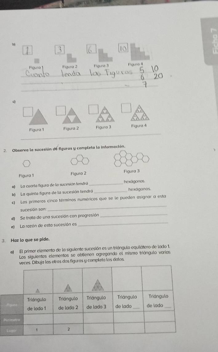 Figura Figura 2 Figura 3 Figura 4 
_ 
_ 
_ 
c 
_ 
Figura 1 Figura 2 Figura 3 Figura 4 
2. Observa la sucesión de figuras y completa la información. 
Figura 1 Figura 2 Figura 3 
a) La cuarta figura de la sucesión tendrá _hexágonos. 
b) La quinta figura de la sucesión tendrá _hexágonos. 
c) Los primeros cinco términos numéricos que se le pueden asignar a esta 
sucesión son: 
_ 
d) Se trata de una sucesión con progresión 
_ 
e) La razón de esta sucesión es 
_ 
3 Haz lo que se pide. 
o) El primer elemento de la siguiente sucesión es un triángulo equilátero de lado 1. 
Los siguientes elementos se obtienen agregando el mismo triángulo varias 
veces. Dibuja las otras dos figuras y completa los datos. 
P