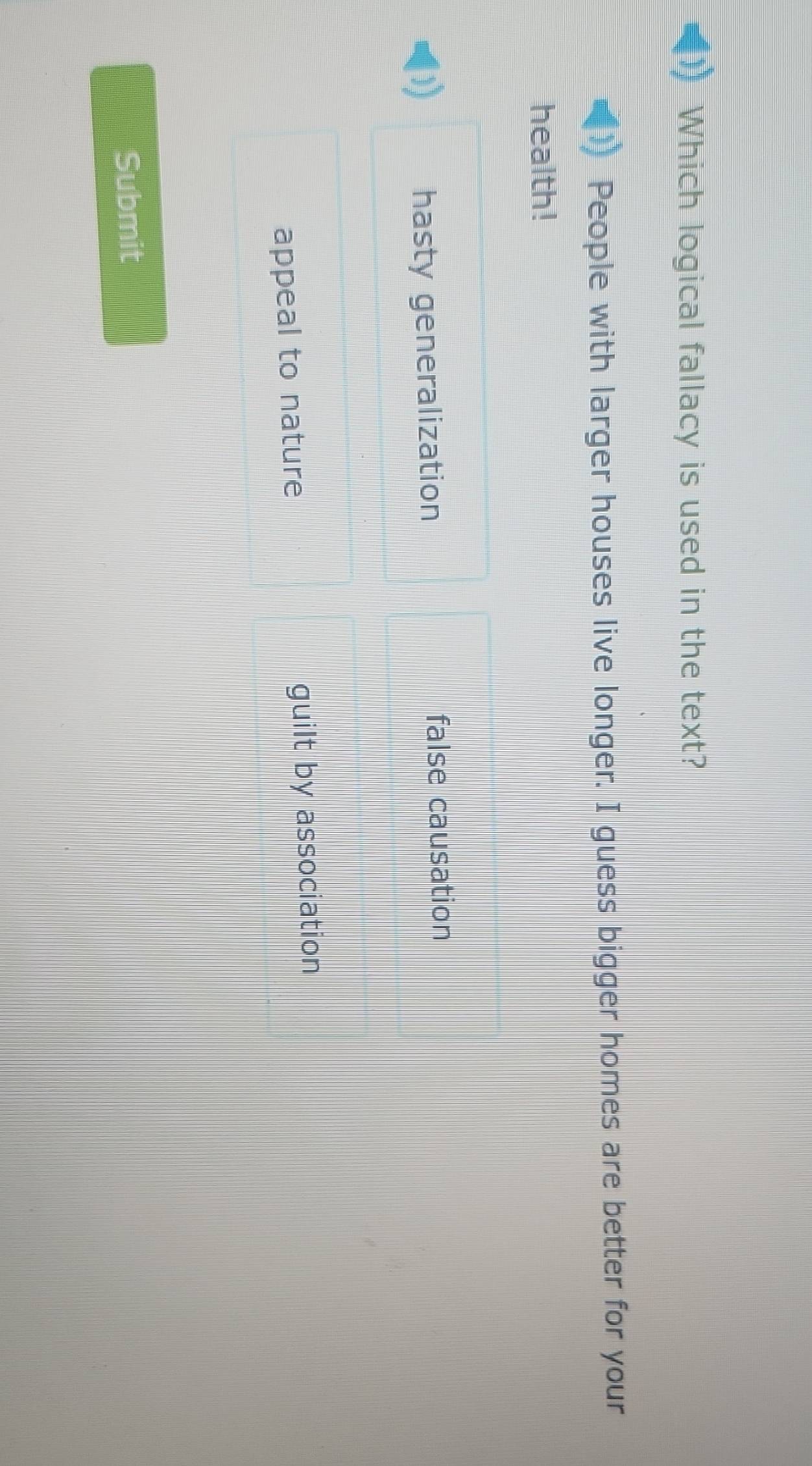 Which logical fallacy is used in the text?
People with larger houses live longer. I guess bigger homes are better for your
health!
hasty generalization false causation
appeal to nature guilt by association
Submit