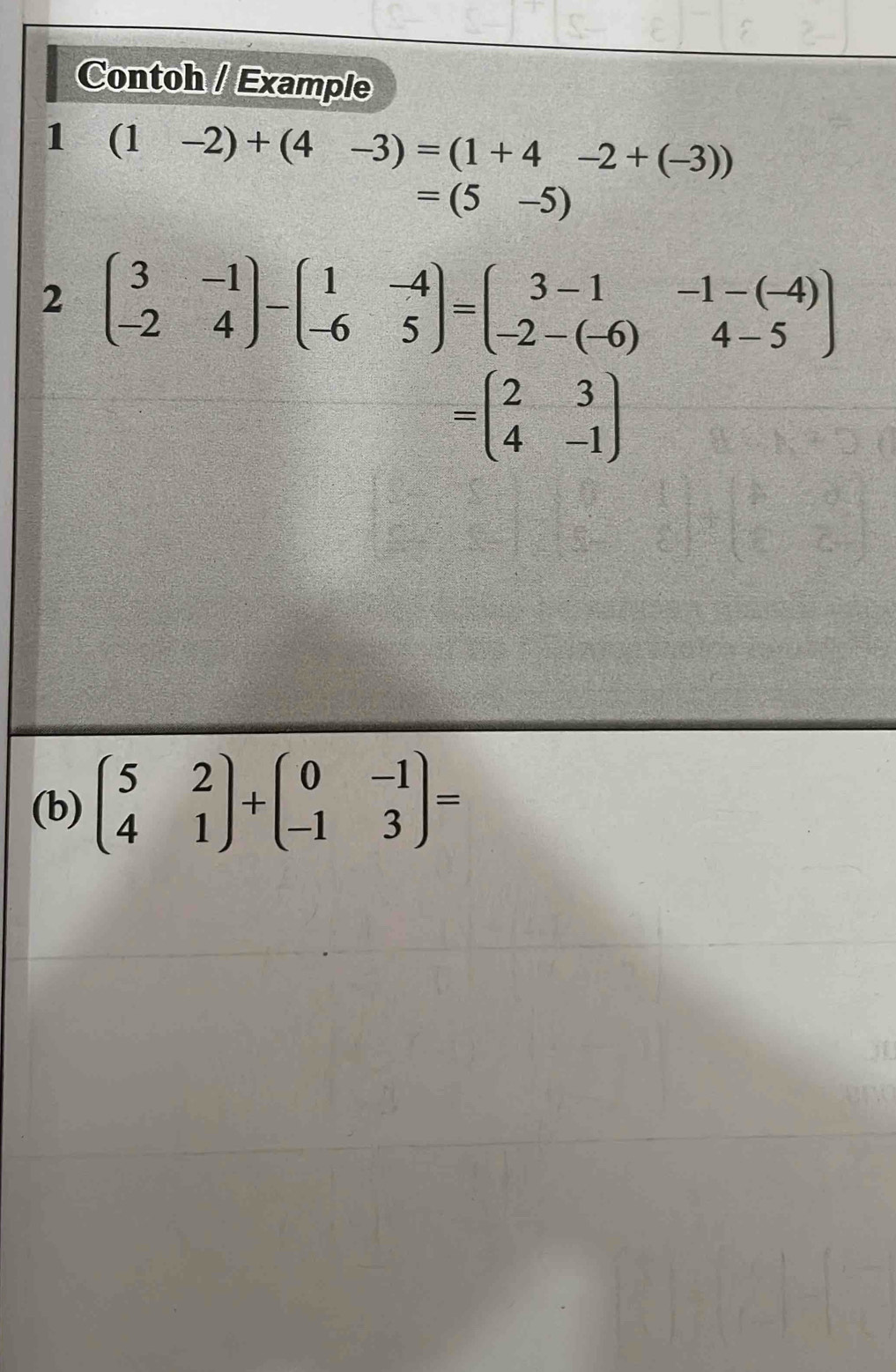 Contoh / Example 
1 (1-2)+(4-3)=(1+4-2+(-3))
=(5-5)
2 beginpmatrix 3&-1 -2&4endpmatrix -beginpmatrix 1&-4 -6&5endpmatrix =beginpmatrix 3-1&-1-(-4) -2-(-6)&4-5endpmatrix
=beginpmatrix 2&3 4&-1endpmatrix
(b) beginpmatrix 5&2 4&1endpmatrix +beginpmatrix 0&-1 -1&3endpmatrix =