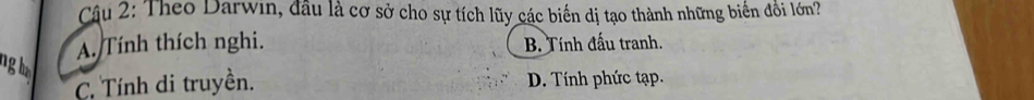 Theo Darwin, đầu là cơ sở cho sự tích lũy các biến dị tạo thành những biển đổi lớn?
A. Tính thích nghi. B. Tính đấu tranh.
ngha
C. Tính di truyền. D. Tính phức tạp.