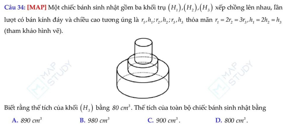 [MAP] Một chiếc bánh sinh nhật gồm ba khối trụ (H_1), (H_2), (H_3) xếp chồng lên nhau, lần
lượt có bán kính đáy và chiều cao tương úng là r_1, h_1; r_2, h_2; r_3, h_3 thỏa mãn r_1=2r_2=3r_3, h_1=2h_2=h_3
(tham khảo hình vẽ).
Biết rằng thể tích của khối (H_3) bằng 80cm^3. Thể tích của toàn bộ chiếc bánh sinh nhật bằng
A. 890cm^3 B. 980cm^3 C. 900cm^3. D. 800cm^3.