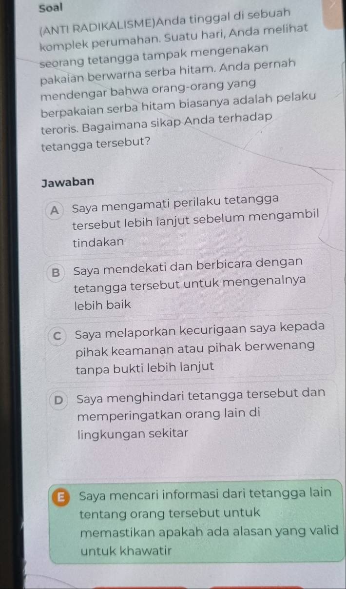 Soal
(ANTI RADIKALISME)Anda tinggal di sebuah
komplek perumahan. Suatu hari, Anda melihat
seorang tetangga tampak mengenakan
pakaian berwarna serba hitam. Anda pernah
mendengar bahwa orang-orang yang
berpakaian serba hitam biasanya adalah pelaku
teroris. Bagaimana sikap Anda terhadap
tetangga tersebut?
Jawaban
A Saya mengamati perilaku tetangga
tersebut lebih lanjut sebelum mengambil
tindakan
B Saya mendekati dan berbicara dengan
tetangga tersebut untuk mengenalnya
lebih baik
C Saya melaporkan kecurigaan saya kepada
pihak keamanan atau pihak berwenang
tanpa bukti lebih lanjut
D Saya menghindari tetangga tersebut dan
memperingatkan orang lain di
lingkungan sekitar
E Saya mencari informasi dari tetangga lain
tentang orang tersebut untuk
memastikan apakah ada alasan yang valid
untuk khawatir