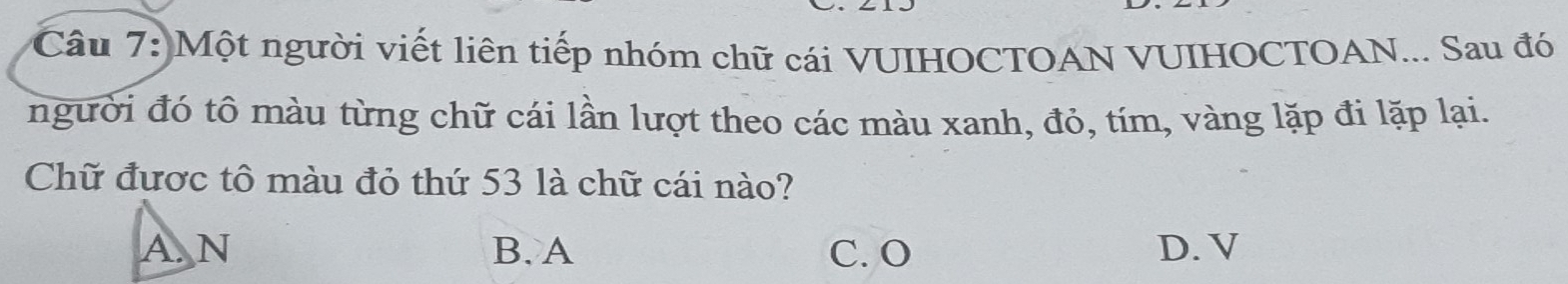 Một người viết liên tiếp nhóm chữ cái VUIHOCTOAN VUIHOCTOAN... Sau đó
người đó tô màu từng chữ cái lần lượt theo các màu xanh, đỏ, tím, vàng lặp đi lặp lại.
Chữ được tô màu đỏ thứ 53 là chữ cái nào?
A. N B. A C. O D. V