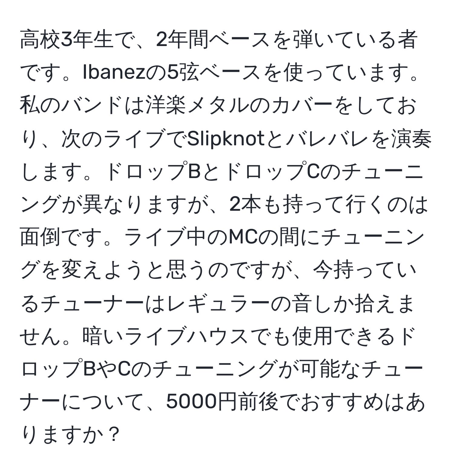 高校3年生で、2年間ベースを弾いている者です。Ibanezの5弦ベースを使っています。私のバンドは洋楽メタルのカバーをしており、次のライブでSlipknotとバレバレを演奏します。ドロップBとドロップCのチューニングが異なりますが、2本も持って行くのは面倒です。ライブ中のMCの間にチューニングを変えようと思うのですが、今持っているチューナーはレギュラーの音しか拾えません。暗いライブハウスでも使用できるドロップBやCのチューニングが可能なチューナーについて、5000円前後でおすすめはありますか？