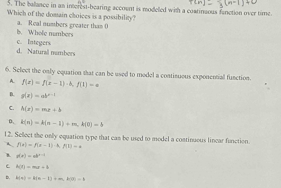 The balance in an interest-bearing account is modeled with a continuous function over time.
Which of the domain choices is a possibility?
a. Real numbers greater than 0
b. Whole numbers
c. Integers
d. Natural numbers
6. Select the only equation that can be used to model a continuous exponential function.
A. f(x)=f(x-1)· b, f(1)=a
B. g(x)=ab^(x-1)
C. h(x)=mx+b
D、 k(n)=k(n-1)+m, k(0)=b
12. Select the only equation type that can be used to model a continuous linear function.
A f(x)=f(x-1)· b, f(1)=a
B. g(x)=ab^(x-1)
C. h(t)=mx+b
D. k(n)=k(n-1)+m, k(0)=b