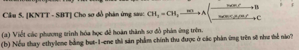 NaOH, t^o B F F 
Câu 5. [KNTT - SBT] Cho sơ đồ phản ứng sau: CH_2=CH_2xrightarrow HClA Na OH/C_2H_5OH, t° c 
(a) Viết các phương trình hóa học để hoàn thành sơ đồ phản ứng trên. 
(b) Nếu thay ethylene bằng but-1-ene thì sản phầm chính thu được ở các phản ứng trên sẽ như thế nào?