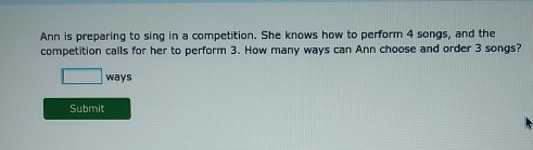 Ann is preparing to sing in a competition. She knows how to perform 4 songs, and the 
competition calls for her to perform 3. How many ways can Ann choose and order 3 songs? 
□ ways 
Submit