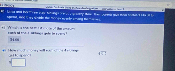 l-Ready Divide Decimals Using the Standard Algorithm — Instruction — Level F
x
Uma and her three step-siblings are at a grocery store. Their parents give them a total of $15.00 to
spend, and they divide the money evenly among themselves.
€ Which is the best estimate of the amount
each of the 4 siblings gets to spend?
$4.00
How much money will each of the 4 siblings
get to spend?
beginarrayr 4encloselongdiv 15endarray
3 □ 