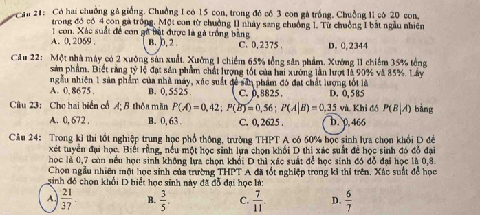 Cầu 21: Có hai chuồng gà giống. Chuồng I có 15 con, trong đó có 3 con gà trống. Chuồng II có 20 con,
trong đó có 4 con gà trồng. Một con từ chuồng II nhảy sang chuồng 1. Từ chuồng I bắt ngẫu nhiên
1 con. Xác suất để con gà bật được là gà trống bằng
A. 0, 2069 . B. 0, 2 . C. 0, 2375 . D. 0, 2344
Câu 22: Một nhà máy có 2 xưởng sản xuất. Xưởng I chiếm 65% tổng sản phẩm. Xưởng II chiếm 35% tổng
sản phầm. Biết rằng tỷ lệ đạt sản phẩm chất lượng tốt của hai xưởng lần lượt là 90% và 85%. Lầy
ngầu nhiên 1 sản phẩm của nhà máy, xác suất đề sản phẩm đó đạt chất lượng tốt là
A. 0, 8675 . B. 0,5525 . C. 0, 8825 . D. 0,585
Câu 23: Cho hai biến cố A; B thỏa mãn P(A)=0,42;P(B)=0,56;P(A|B)=0,35va. Khi đó P(B|A) bàng
A. 0, 672 . B. 0, 63 . C. 0, 2625 . b. 0,466
Cầâu 24: Trong kì thi tốt nghiệp trung học phổ thông, trường THPT A có 60% học sinh lựa chọn khối D đề
xét tuyển đại học. Biết rằng, nếu một học sinh lựa chọn khối D thì xác suất để học sinh đó đỗ đại
học là 0,7 còn nếu học sinh không lựa chọn khối D thì xác suất đề học sinh đó đỗ đại học là 0,8.
Chọn ngẫu nhiên một học sinh của trường THPT A đã tốt nghiệp trong kì thi trên. Xác suất để học
sinh đó chọn khối D biết học sinh này đã đỗ đại học là:
A.  21/37 . B.  3/5 . C.  7/11 . D.  6/7 