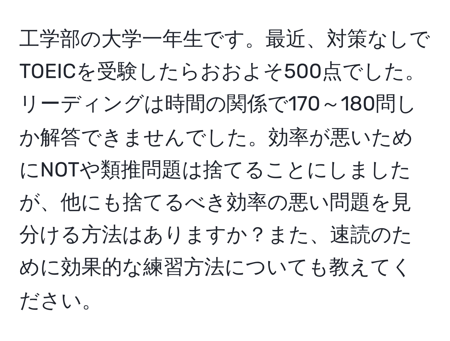 工学部の大学一年生です。最近、対策なしでTOEICを受験したらおおよそ500点でした。リーディングは時間の関係で170～180問しか解答できませんでした。効率が悪いためにNOTや類推問題は捨てることにしましたが、他にも捨てるべき効率の悪い問題を見分ける方法はありますか？また、速読のために効果的な練習方法についても教えてください。