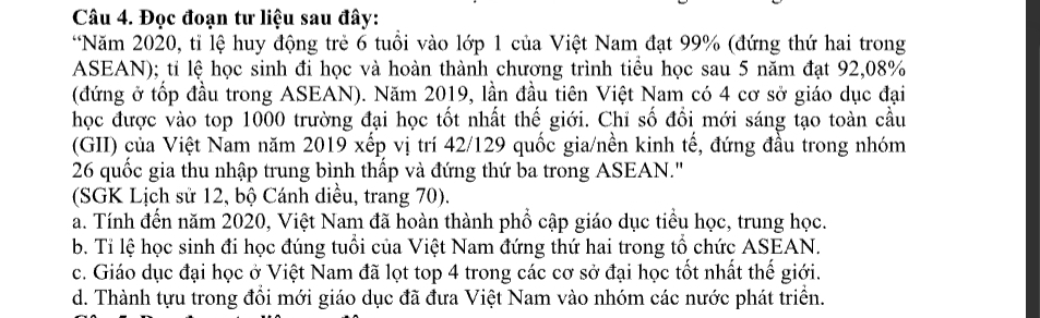 Đọc đoạn tư liệu sau đây:
*Năm 2020, tỉ lệ huy động trẻ 6 tuổi vào lớp 1 của Việt Nam đạt 99% (đứng thứ hai trong
ASEAN); tỉ lệ học sinh đi học và hoàn thành chương trình tiểu học sau 5 năm đạt 92,08%
(đứng ở tốp đầu trong ASEAN). Năm 2019, lần đầu tiên Việt Nam có 4 cơ sở giáo dục đại
học được vào top 1000 trường đại học tốt nhất thế giới. Chỉ số đổi mới sáng tạo toàn cầu
(GII) của Việt Nam năm 2019 xếp vị trí 42/ 129 quốc gia/nền kinh tế, đứng đầu trong nhóm
26 quốc gia thu nhập trung bình thấp và đứng thứ ba trong ASEAN.'
(SGK Lịch sử 12, bộ Cánh diều, trang 70).
a. Tính đến năm 2020, Việt Nam đã hoàn thành phổ cập giáo dục tiểu học, trung học.
b. Tỉ lệ học sinh đi học đúng tuổi của Việt Nam đứng thứ hai trong tổ chức ASEAN.
c. Giáo dục đại học ở Việt Nam đã lọt top 4 trong các cơ sở đại học tốt nhất thế giới.
d. Thành tựu trong đổi mới giáo dục đã đưa Việt Nam vào nhóm các nước phát triển.