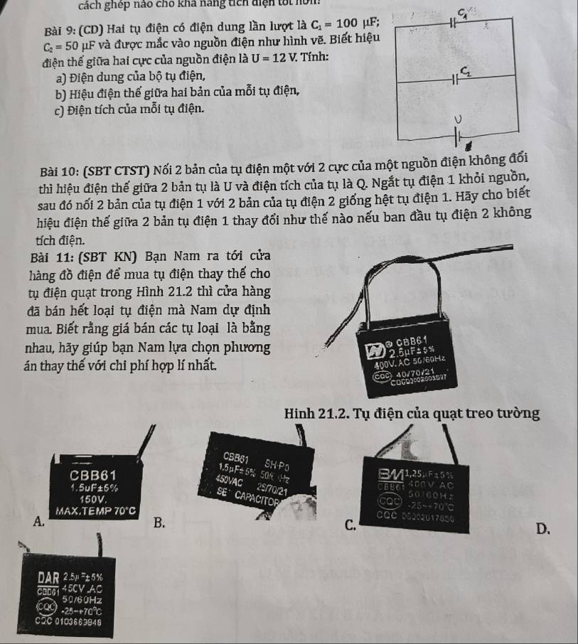 cách ghép nao chỗ kha hang tích diện tốt nom
Bài 9: (CD) Hai tụ điện có điện dung lần lượt là C_1=100 μF;
C_2=50 μF và được mắc vào nguồn điện như hình vẽ. Biết hiệu
tiện thế giữa hai cực của nguồn điện là U=12V. : Tính:
a) Điện dung của bộ tụ điện,
b) Hiệu điện thế giữa hai bản của mỗi tụ điện,
c) Điện tích của mỗi tụ điện.
Bài 10: (SBT CTST) Nối 2 bản của tụ điện một với 2 cực của một nguồn điện không đổi
thì hiệu điện thế giữa 2 bản tụ là U và điện tích của tụ là Q. Ngắt tụ điện 1 khỏi nguồn,
sau đó nối 2 bản của tụ điện 1 với 2 bản của tụ điện 2 giống hệt tụ điện 1. Hãy cho biết
hiệu điện thế giữa 2 bản tụ điện 1 thay đổi như thế nào nếu ban đầu tụ điện 2 không
tích điện.
Bài 11: (SBT KN) Bạn Nam ra tới cửa
hàng đồ điện để mua tụ điện thay thế cho
tụ điện quạt trong Hình 21.2 thì cửa hàng
đã bán hết loại tụ điện mà Nam dự định
mua. Biết rằng giá bán các tụ loại là bằng
nhau, hãy giúp bạn Nam lựa chọn phương
án thay thế với chi phí hợp lí nhất.
Hinh 21.2. Tụ điện của quạt treo tường
CSB61 SH-P0
1.5μF±5% 50% Hz
CBB61 BM1,25µ F ± 5 %
1.5uF±5% ceed 400V AC
450VAC 2S/70/21 SE CAPACITOR
50160H z
150V. cap -25--70℃C
MAX.T EMP70°C
A.
B.
CQC 05002017856
C.
D.
2.5μ=±5%
DAR 45CV AC
CBD6 
50/60Hz
cac -25=+70℃
CQC 01O3669948