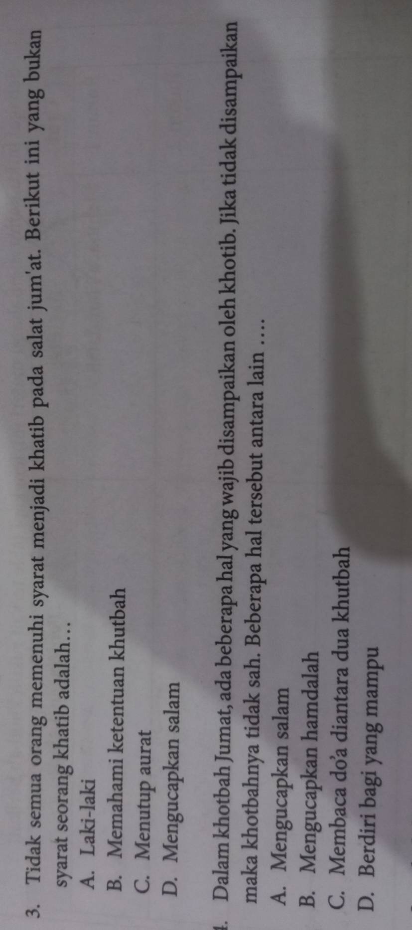 Tidak semua orang memenuhi syarat menjadi khatib pada salat jum'at. Berikut ini yang bukan
syarat seorang khatib adalah…
A. Laki-laki
B. Memahami ketentuan khutbah
C. Menutup aurat
D. Mengucapkan salam
4. Dalam khotbah Jumat, ada beberapa hal yang wajib disampaikan oleh khotib. Jika tidak disampaikan
maka khotbahnya tidak sah. Beberapa hal tersebut antara lain …
A. Mengucapkan salam
B. Mengucapkan hamdalah
C. Membaca do’a diantara dua khutbah
D. Berdiri bagi yang mampu