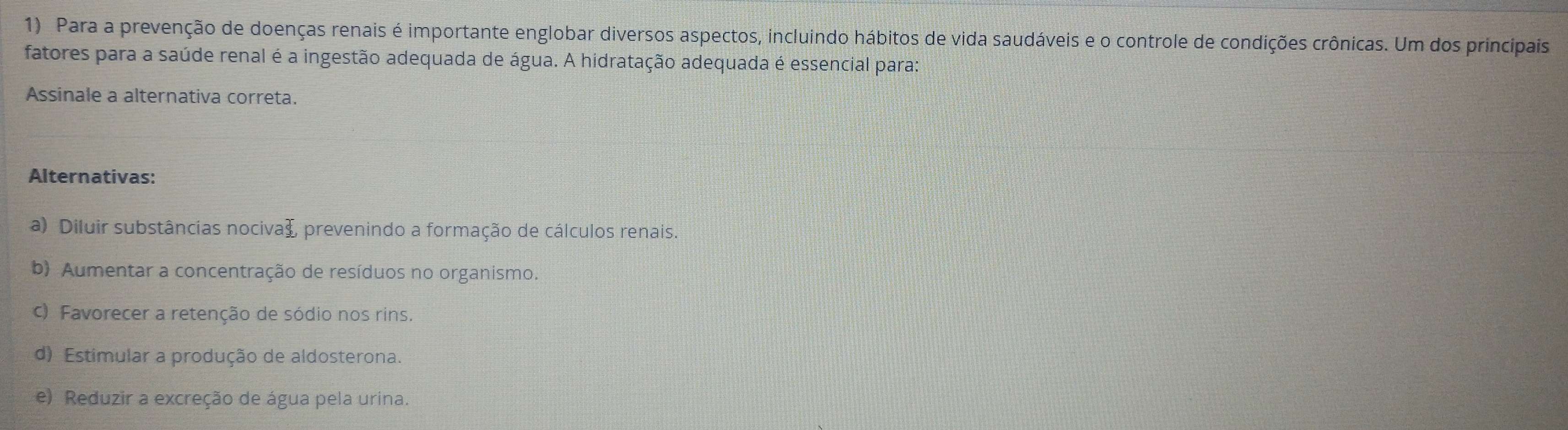 Para a prevenção de doenças renais é importante englobar diversos aspectos, incluindo hábitos de vida saudáveis e o controle de condições crônicas. Um dos principais
fatores para a saúde renal é a ingestão adequada de água. A hidratação adequada é essencial para:
Assinale a alternativa correta.
Alternativas:
a) Diluir substâncias nocivaã, prevenindo a formação de cálculos renais.
b) Aumentar a concentração de resíduos no organismo.
c) Favorecer a retenção de sódio nos rins.
d) Estimular a produção de aldosterona.
e) Reduzir a excreção de água pela urina.