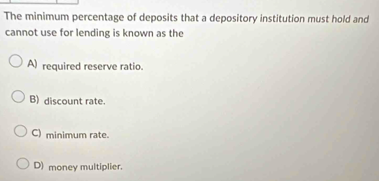 The minimum percentage of deposits that a depository institution must hold and
cannot use for lending is known as the
A) required reserve ratio.
B) discount rate.
C) minimum rate.
D) money multiplier.