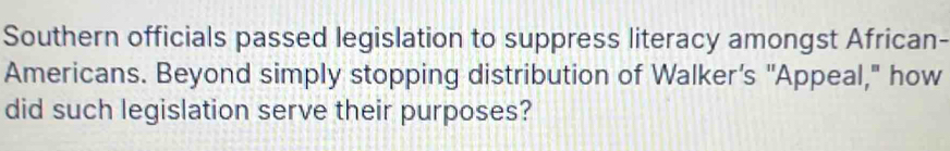 Southern officials passed legislation to suppress literacy amongst African- 
Americans. Beyond simply stopping distribution of Walker’s 'Appeal," how 
did such legislation serve their purposes?