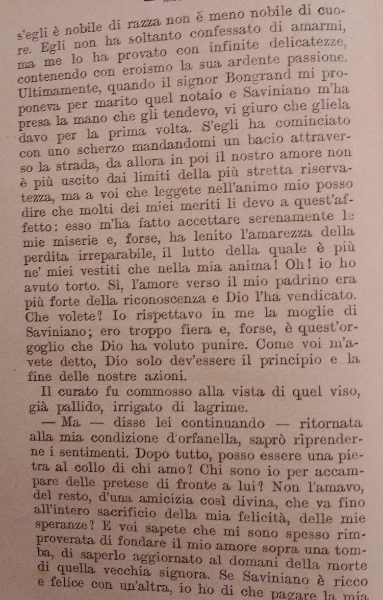 8' egli è nobile di razza non è meno nobile di cuo
re. Egli non ha soltanto confessato di amarmi,
ma me lo ha provato con infinite delicatezze,
contenendo con eroismo la sua ardente passione.
Ultimamente, quando il signor Bongrand mi pro-
poneva per marito quel notaio e Saviniano m'ha
presa la mano che gli tendevo, vi giuro che gliela
davo per la prima volta. S’egli ha cominciato
con uno scherzo mandandomi un bacio attraver-
so la strada, da allora in poi il nostro amore non
è più uscito dai limiti della più stretta riserva-
tezza, ma a voi che leggete nell'animo mio posso
dire che molti dei miei meriti li devo a quest'af-
fetto: esso m'ha fatto accettare serenamente le
mie miserie e, forse, ha lenito l'amarezza della
perdita irreparabile, il lutto della quale è più
ne'miei vestiti che nella mia anima! Oh! io ho
avuto torto. Sì, l'amore verso il mio padrino era
più forte della riconoscenza e Dio lha vendicato.
Che volete? Io rispettavo in me la moglie di
Saviniano;ero troppo fiera e, forse, èquest'or-
goglio che Dio ha voluto punire. Come voi m'a-
vete detto, Dio solo dev’essere il principio e la
fine delle nostre azioni.
Il curato fu commosso alla vista di quel viso,
già pallido, irrigato di lagrime.
— Ma — disse lei continuando — ritornata
alla mia condizione d'orfanella, saprò riprender-
ne i sentimenti. Dopo tutto, posso essere una pie-
tra al collo di chi amo? Chi sono io per accam-
pare delle pretese di fronte a lui? Non l'amavo,
del resto, d’una amicizia cosí divina, che va fino
allintero sacrificio della mia felicità, delle mie
speranze? E voi sapete che mi sono spesso rim-
proverata di fondare il mio amore sopra una tom-
ba, di saperlo aggiornato al domani della morte
di quella vecchia signora. Se Saviniano è ricco
e felice con un'altra, io ho di che pagare la mia