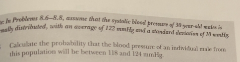 de: In Problems 8.6-8.8, assume that the systolic blood pressure of 30-year-old males is 
mally distributed, with an average of 122 mmHg and a standard deviation of 10 mmHg. 
Calculate the probability that the blood pressure of an individual male from 
this population will be between 118 and 124 mmHg.