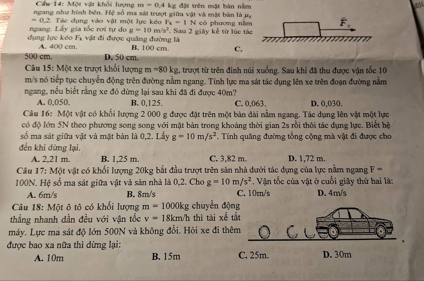 Một vật khối lượng m=0,4kg 3 đặt trên mặt bàn nằm đội
ngang như hình bên. Hệ số ma sát trượt giữa vật và mặt bàn là mu _t
=0,2. Tác dụng vào vật một lực kéo F_k=1N có phương nằm
ngang. Lấy gia tốc rơi tự do g=10m/s^2 * Sau 2 giây kể từ lúc tác
dụng lực kéo Fỵ vật đi được quãng đường là
A. 400 cm. B. 100 cm. C.
500 cm. D. 50 cm.
Câu 15: Một xe trượt khối lượng m=80kg , trượt từ trên đinh núi xuống. Sau khi đã thu được vận tốc 10
m/s nó tiếp tục chuyển động trên đường nằm ngang. Tính lực ma sát tác dụng lên xe trên đoạn đường nằm
ngang, nếu biết rằng xe đó dừng lại sau khi đã đi được 40m?
A. 0,050. B. 0,125. C. 0,063. D. 0,030.
Câu 16: Một vật có khối lượng 2 000 g được đặt trên một bàn dài nằm ngang. Tác dụng lên vật một lực
có độ lớn 5N theo phương song song với mặt bàn trong khoảng thời gian 2s rồi thôi tác dụng lực. Biết hệ
số ma sát giữa vật và mặt bàn là 0,2. Lấy g=10m/s^2. Tính quãng đường tổng cộng mà vật đi được cho
đến khi dừng lại.
A. 2,21 m. B. 1,25 m. C. 3,82 m. D. 1,72 m.
Câu 17: Một vật có khối lượng 20kg bắt đầu trượt trên sàn nhà dưới tác dụng của lực nằm ngang F=
100N. Hệ số ma sát giữa vật và sàn nhà là 0,2. Cho g=10m/s^2. Vận tốc của vật ở cuối giây thứ hai là:
A. 6m/s B. 8m/s C. 10m/s D. 4m/s
Câu 18: Một ô tô có khối lượng m=1000kg chuyển độn
thẳng nhanh dần đều với vận tốc v=18km/h thì tài xế t
máy. Lực ma sát độ lớn 500N và không đổi. Hỏi xe đi thê
được bao xa nữa thì dừng lại:
A. 10m B. 15m C. 25m. D. 30m