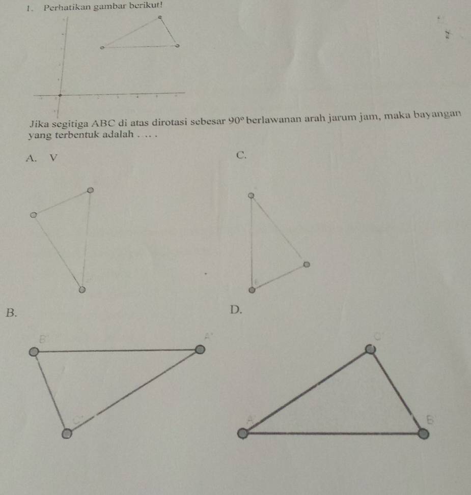 Perhatikan gambar berikut!
Jika segitiga ABC di atas dirotasi sebesar 90° berlawanan arah jarum jam, maka bayangan
yang terbentuk adalah . .. .
A. V
C.
B.