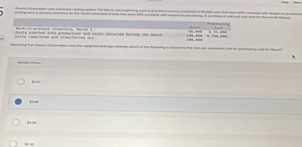 Save
Dwents Corporstion uses a process cossing system. For March, the beginning work in process inventory consiated of 60,000 units that were 60% complete with respect to processine
ending work in process inventory for the month consisted of units that were 20% complete with respect to processing. A summary of unit and cost data for the month fullows
Processing
Units
Wark-in-process inventory, March 1 Cost
Units started into production and costs incurred during the month 198,000 50.000 s 35,000
Units completed and transferred out 200.000 5 700,000
Assuming that Owens Corporation uses the weighted-everage method, which of the following is closest to the cost per equivalent unit for processing cast for March?
Mutagie Chence
$3.87
53.68
$4.08
$3.50