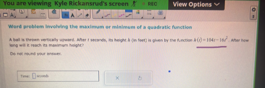 You are viewing Kyle Rickansrud's screen REC View Options 
Word problem involving the maximum or minimum of a quadratic function 
A ball is thrown vertically upward. After r seconds, its height / (in feet) is given by the function h(t)=104t-16t^2. After haw 
long will it reach its maximum height? 
Do not round your answer. 
Time: seconds
×