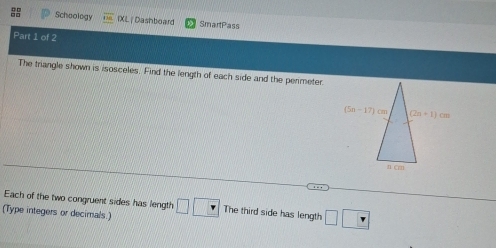 Schoology IXL | Dashboard SmartPass
Part 1 of 2
The triangle shown is isosceles. Find the length of each side and the perimeter
Each of the two congruent sides has length
(Type integers or decimals ) □ □ _  The third side has length □ □ □