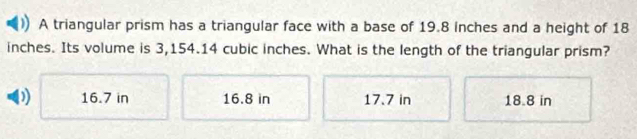 A triangular prism has a triangular face with a base of 19.8 inches and a height of 18
inches. Its volume is 3,154.14 cubic inches. What is the length of the triangular prism?
16.7 in 16.8 in 17.7 in 18.8 in