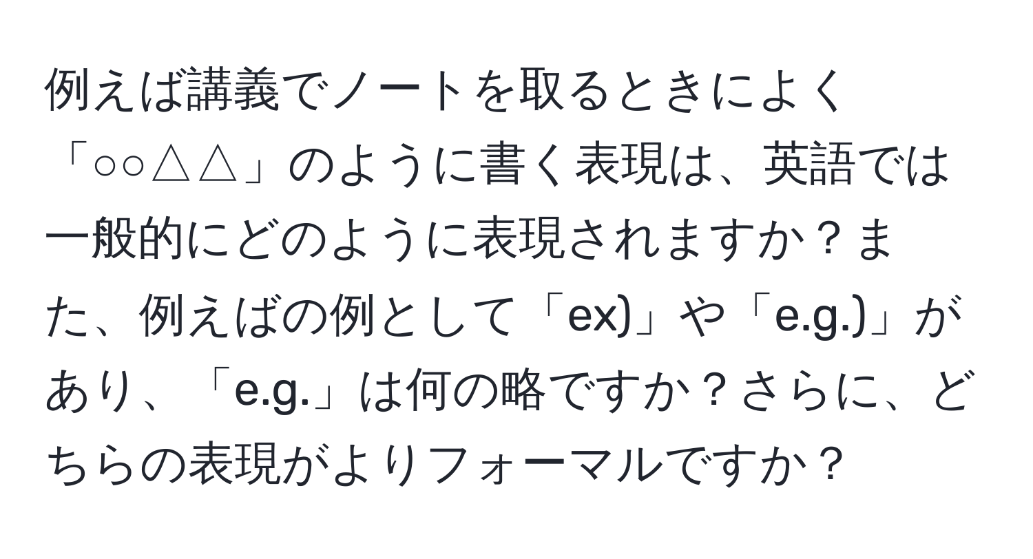 例えば講義でノートを取るときによく「○○△△」のように書く表現は、英語では一般的にどのように表現されますか？また、例えばの例として「ex)」や「e.g.)」があり、「e.g.」は何の略ですか？さらに、どちらの表現がよりフォーマルですか？