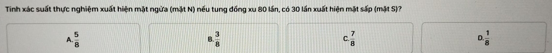 Tinh xác suất thực nghiệm xuất hiện mặt ngừa (mặt N) nếu tung đồng xu 80 lần, có 30 lần xuất hiện mặt sấp (mặt S)?
A.  5/8   3/8  C  7/8  D  1/8 
B.