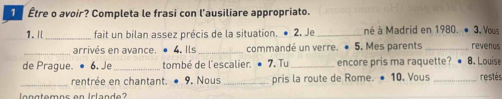 1 Être o avoir? Completa le frasi con l’ausiliare appropriato. 
1.I _fait un bilan assez précis de la situation. 2. Je _né à Madrid en 1980. 3. Vous 
_arrivés en avance. 4. Ils_ commandé un verre. . 5. Mes parents _revenus 
de Prague. 6. Je_ tombé de l'escalier. ● 7. Tu _encore pris ma raquette? 8. Louise 
_rentrée en chantant. • 9. Nous _pris la route de Rome. ● 10. Vous _restés 
lon gtemns en Irlande