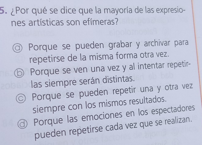 ¿Por qué se dice que la mayoría de las expresio-
nes artísticas son efímeras?
Porque se pueden grabar y archivar para
repetirse de la misma forma otra vez.
⑤ Porque se ven una vez y al intentar repetir-
las siempre serán distintas.
© Porque se pueden repetir una y otra vez
siempre con los mismos resultados.
I Porque las emociones en los espectadores
pueden repetirse cada vez que se realizan.